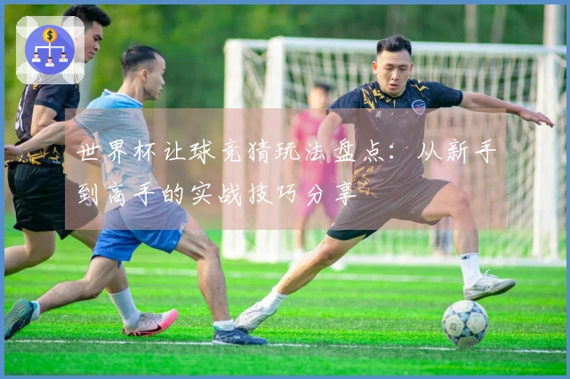 世界杯让球竞猜玩法盘点：从新手到高手的实战技巧分享